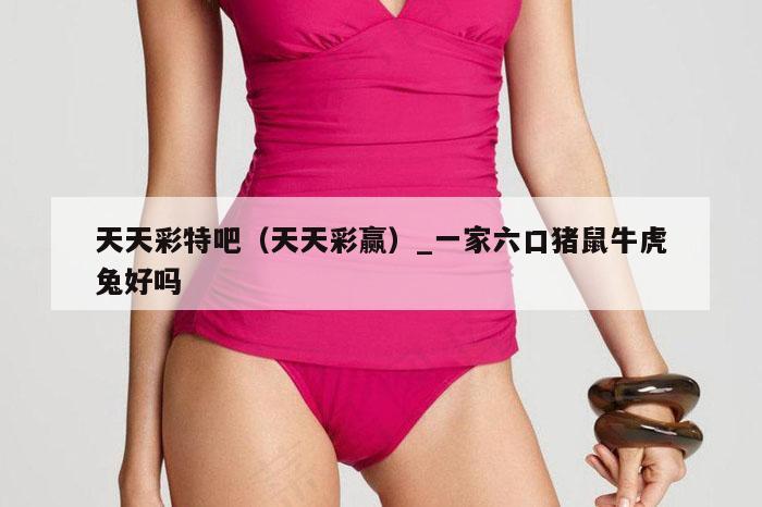 天天彩特吧（天天彩赢）_一家六口猪鼠牛虎兔好吗